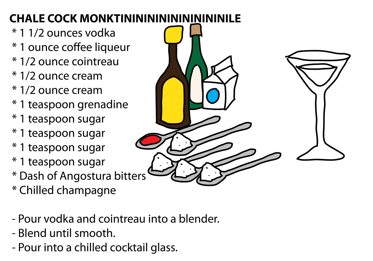 CHALE COCK MONKTINININININININININILE  * 1 1/2 ounces vodka  * 1 ounce coffee liqueur  * 1/2 ounce cointreau  * 1/2 ounce cream  * 1/2 ounce cream  * 1 teaspoon grenadine  * 1 teaspoon sugar  * 1 teaspoon sugar  * 1 teaspoon sugar  * 1 teaspoon sugar  * Dash of Angostura bitters  * Chilled champagne   - Pour vodka and cointreau into a blender.  - Blend until smooth.  - Pour into a chilled cocktail glass.