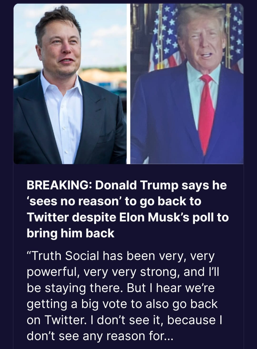 May be an image of 2 people, people standing and text that says 'BREAKING: Donald Trump says he 'sees no reason' to go back to Twitter despite Elon Musk's poll to bring him back "Truth Social has been very, very powerful, very very strong, and I'll be staying there. But hear we're getting a big vote to also go back on Twitter. don't see it, because don't see any reason for...'