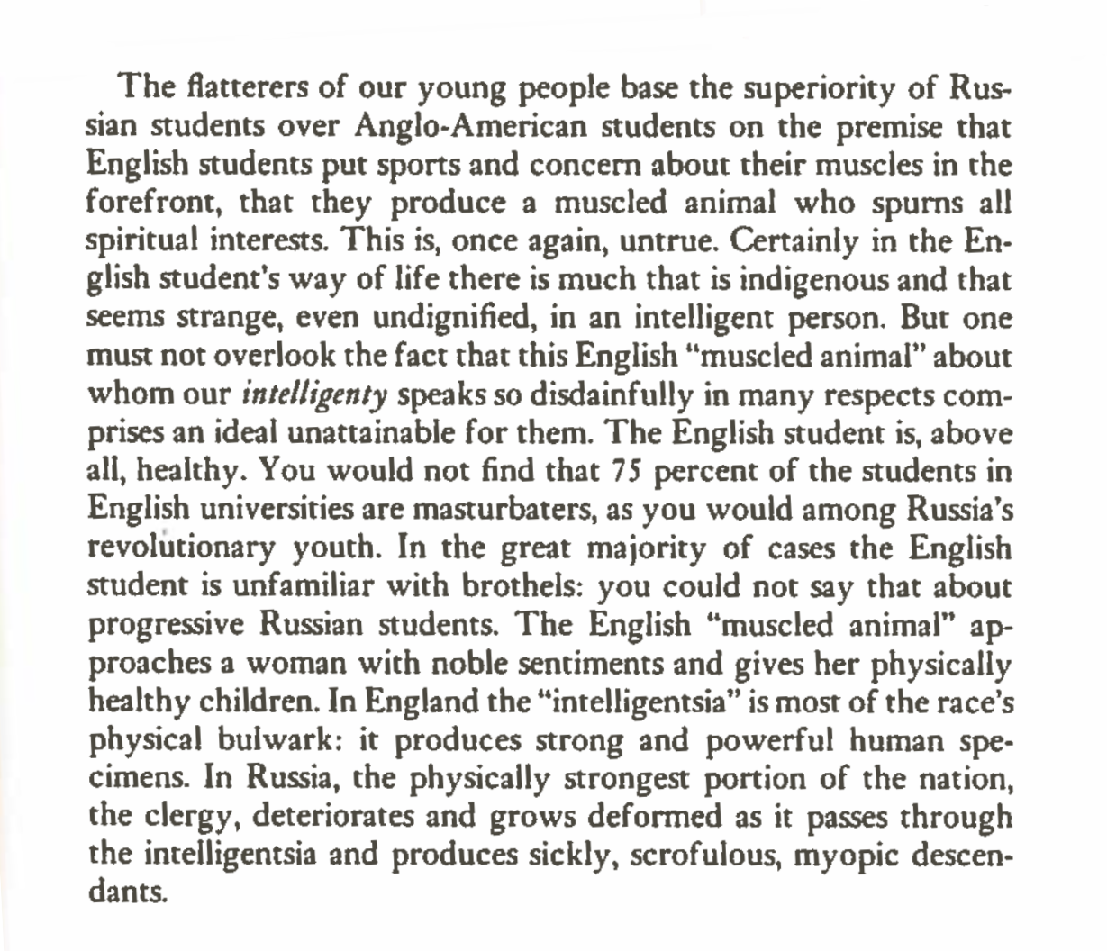 "...But one must not overlook the fact that this English “muscled animal” about whom our intelligentsia speaks so disdainfully in many respects comprises an ideal unattainable for them. The English student is, above all, healthy. You would not find that 75 percent of the students in English universities are masturbators, as you would among Russia’s revolutionary youth. In the great majority of cases the English student is unfamiliar with brothels: you could not say that about progressive Russian students. The English “muscled animal” approaches a woman with noble sentiments and gives her physically healthy children. In England the “intelligentsia” is most of the race’s physical bulwark: it produces strong and powerful human specimens..."