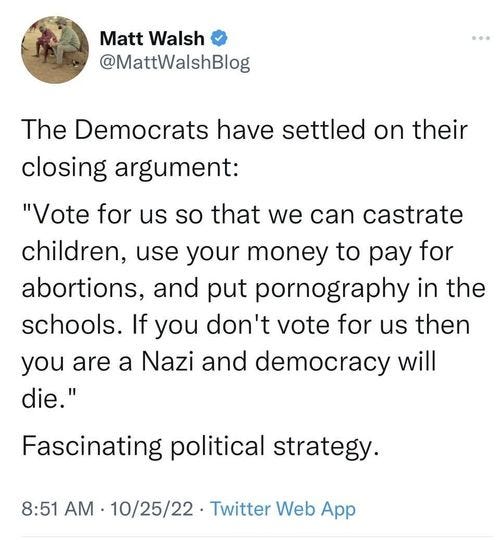May be a Twitter screenshot of text that says 'Matt Walsh @MattWalshBlog The Democrats have settled on their closing argument: "Vote Ûo us so that we can castrate children, use your money to pay for abortions, and put pornography in the schools. If you don't vote for us then you are a Nazi and democracy will die." Fascinating political strategy. 8:51 AM 10/25/22 Twitter Web App'
