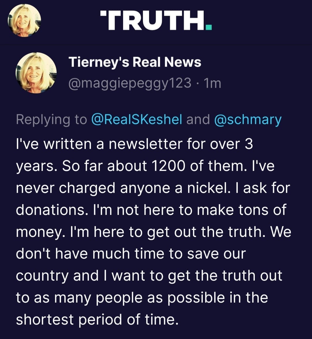 May be a Twitter screenshot of 2 people and text that says 'TRUTH. Tierney's Real News @maggiepeggy123 1m Replying to @RealSKeshel and @schmary ask for I've written a newsletter for over 3 years. So far about 1200 of them. I've never charged anyone a nickel. donations. I'm not here to make tons of money. I'm here to get out the truth. We don't have much time to save our country and I want to get the truth out to as many people as possible in the shortest period of time.'