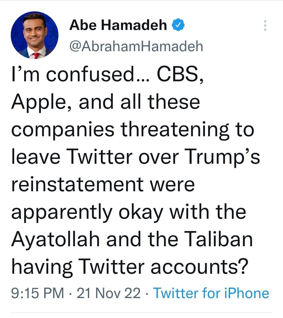 May be a Twitter screenshot of 1 person, standing and text that says 'Abe Hamadeh @AbrahamHamadeh I'm confused... CBS, Apple, and all these companies threatening to leave Twitter over Trump's reinstatement were apparently okay with the Ayatollah and the Taliban having Twitter accounts? 9:15 PM 21 Nov 22. Twitter for iPhone'