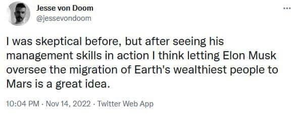 May be an image of 1 person and text that says 'Jesse von Doom @jessevondoom I was skeptical before, but after seeing his management skills in action I think letting Elon Musk oversee the migration of Earth's wealthiest people to Mars is a great idea. 10:04 PM Nov 14, 2022 Twitter Web App'
