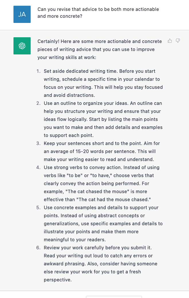 Certainly! Here are some more actionable and concrete pieces of writing advice that you can use to improve your writing skills at work. Set aside dedicated writing time. Use an outline to organize your ideas.This will help you stay focused and avoid distractions. An outline can help you structure your writing and ensure that your ideas flow logically. Keep your sentences short and to the point. Aim for an average of 15-20 words per sentence. Use strong verbs to convey action. Instead of using verbs like to be or to have, choose verbs that clearly convey the action. For example, the cat chased the mouse is more effective than the cat had the mouse chased. Use concrete examples and details to support your points. Instead of using abstract concepts or generalizations, use specific examples and details to illustrate your points and make them more meaningful to readers. Review your work carefully before you submit it. Read your writing out loud to catch any errors or awkward phrasing. Also consider having someone else review your work for you to get a fresh perspective.