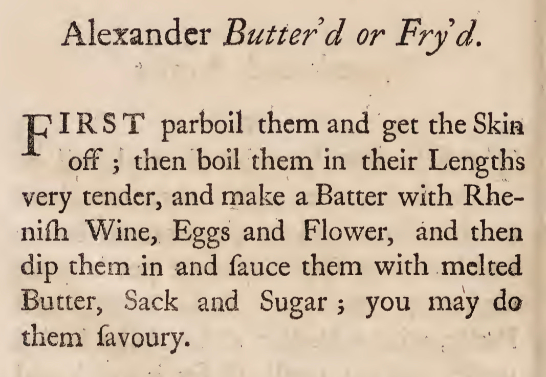 Alexander Butter d or Fry d. 'PIRS T parboil them and get the Skin ' off 3 then boil them in their Lengths very tender, and make a Batter with Rhe- niih Wine, Eggs and Flower, and then dip them in and fauce them with melted Butter, Sack and Sugar 3 you may do them favoury.