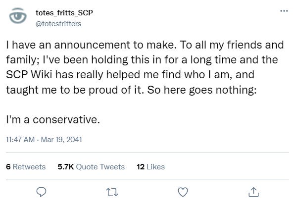 I have an announcement to make. To all my friends and family; I’ve been holding this in for a long time and the SCP Wiki has really helped me find who I am, and taught me to be proud of it. So here goes nothing: I’m a conservative.