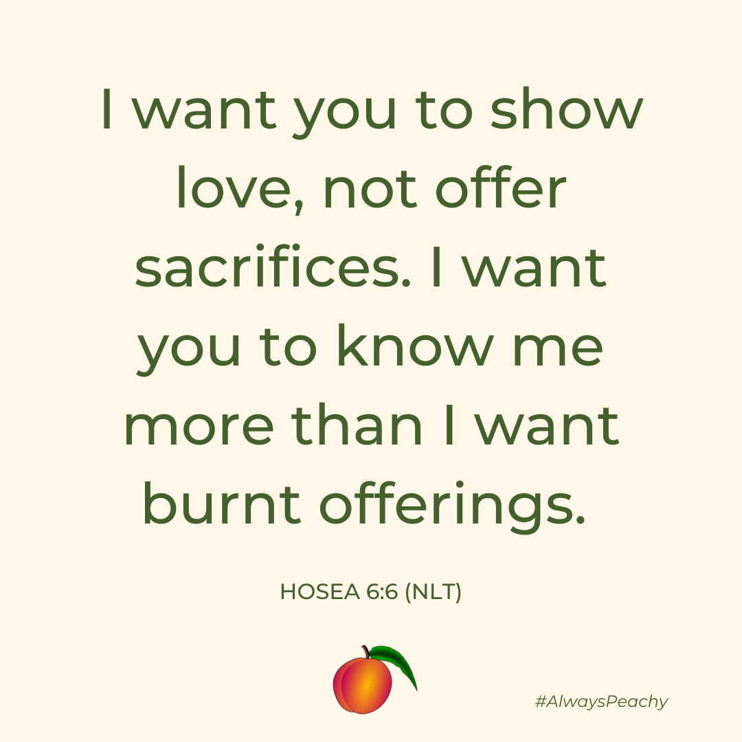I want you to show love, not offer sacrifices. I want you to know me more than I want burnt offerings.  Hosea 6:6