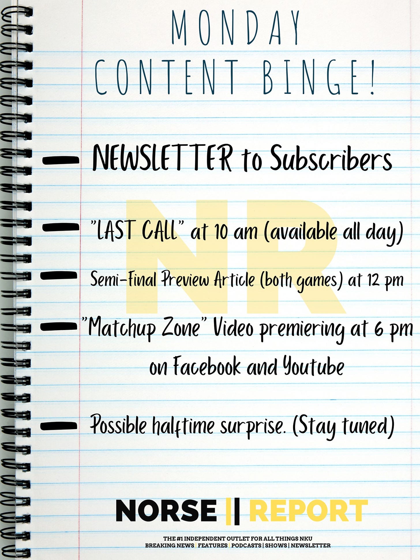 May be an image of text that says 'MONDAY CONTENT BINGE! NEWSLETTER to Subscribers "LAST CALL" at 10 am (available all day) Semi-final Preview Article (both games) at 12 pm "Matchup Zone" Video premiering at 6 pm on Facebook and Youtube Possible halftime surprise. (Stay tuned) NORSE Il REPORT THE#11 INDEPENDENT OUTLET OUTLETFORALL BREAKING FEATURES PODCASTS|SHOWS|'