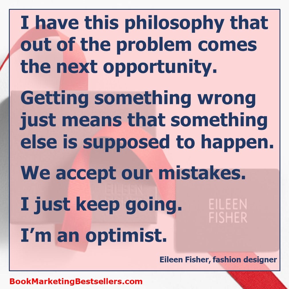 I have this philosophy that out of the problem comes the next opportunity. Getting something wrong just means that something else is supposed to happen. We accept our mistakes. I just keep going. I’m an optimist. — Eileen Fisher, fashion designer