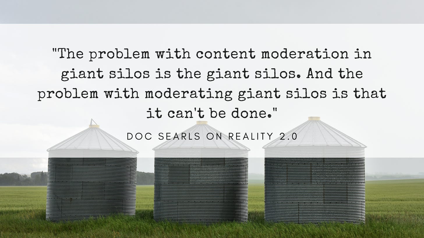 The problem with content moderation in giant silos is the giant silos. And the problem with moderating giant silos is that it can't be done. Quote from Doc Searls