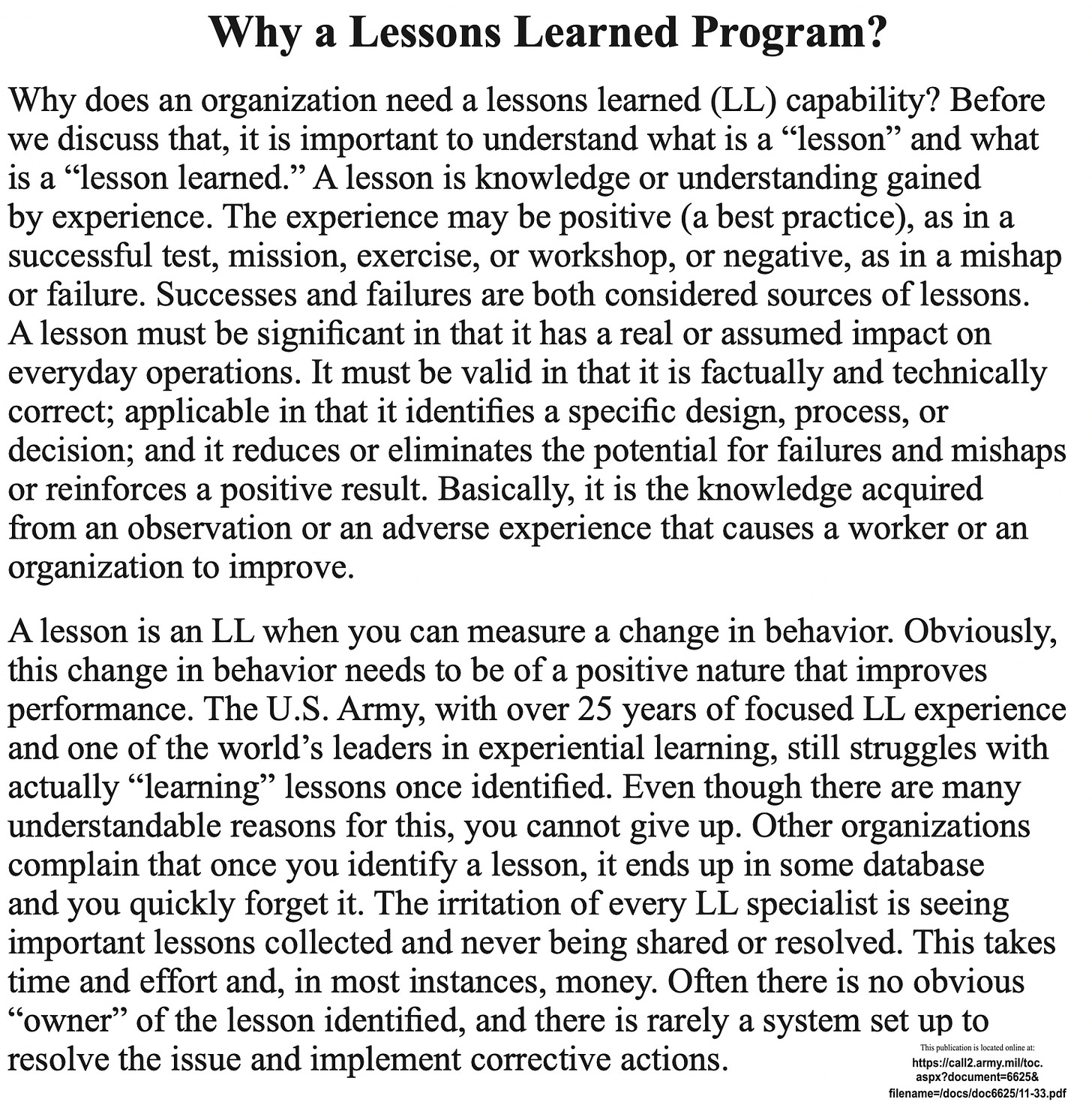 Why a Lessons Learned Program? Why does an organization need a lessons learned (LL) capability? Before we discuss that, it is important to understand what is a lesson" and what is a "lesson learned." A lesson is knowledge or understanding gained by experience. The experience may be positive (a best practice), as in a successful test, mission, exercise, or workshop, or negative, as in a mishap or failure. Successes and failures are both considered sources of lessons. A lesson must be significant in that it has a real or assumed impact on everyday operations. It must be valid in that it is factually and technically correct; applicable in that it identifies a specific design, process, or decision; and it reduces or eliminates the potential for failures and mishaps or reinforces a positive result. Basically, it is the knowledge acquired from an observation or an adverse experience that causes a worker or an organization to improve. A lesson is an LL when you can measure a change in behavior. Obviously, this change in behavior needs to be of a positive nature that improves performance. The U.S. Army, with over 25 years of focused LL experience and one of the world's leaders in experiential learning, still struggles with actually "learning" lessons once identified. Even though there are many understandable reasons for this, you cannot give up. Other organizations complain that once you identify a lesson, it ends up in some database and you quickly forget it. The irritation of every LL specialist is seeing important lessons collected and never being shared or resolved. This takes time and effort and, in most instances, money. Often there is no obvious "owner" of the lesson identified, and there is rarely a system set up to resolve the issue and implement corrective actions.