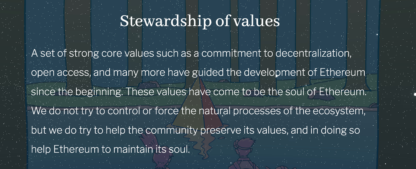 A set of strong core values such as a commitment to decentralization, open access, and many more have guided the development of Ethereum since the beginning. These values have come to be the soul of Ethereum. We do not try to control or force the natural processes of the ecosystem, but we do try to help the community preserve its values, and in doing so help Ethereum to maintain its soul.