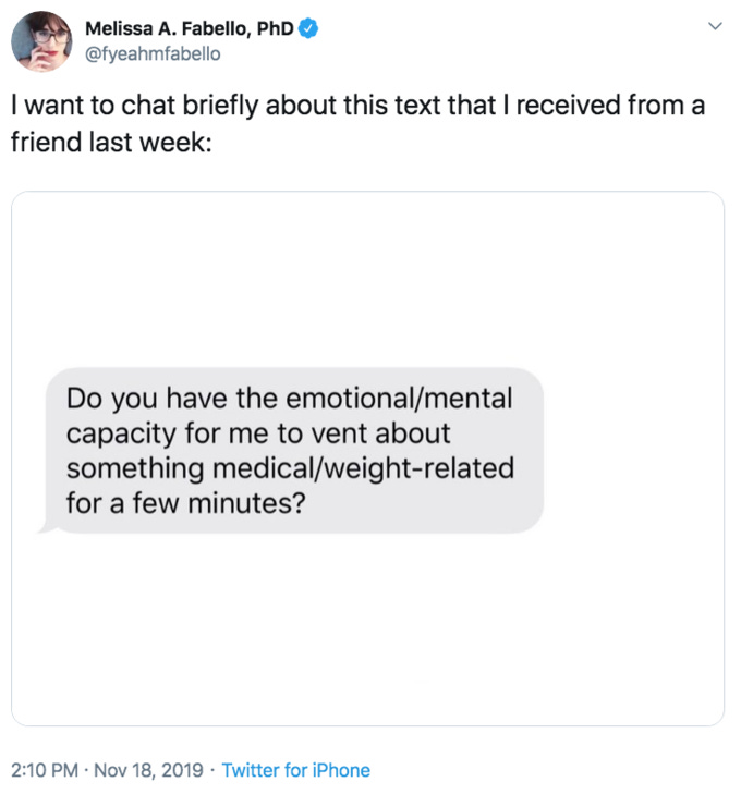 Melissa A. Fabello, PhD @fyeahmfabello I want to chat briefly about this text that I received from a friend last week: Do you have the emotional/mental capacity for me to vent about something medical/weight-related for a few minutes? 2:10 PM Nov 18, 2019 Twitter for iPhone Text Font Line