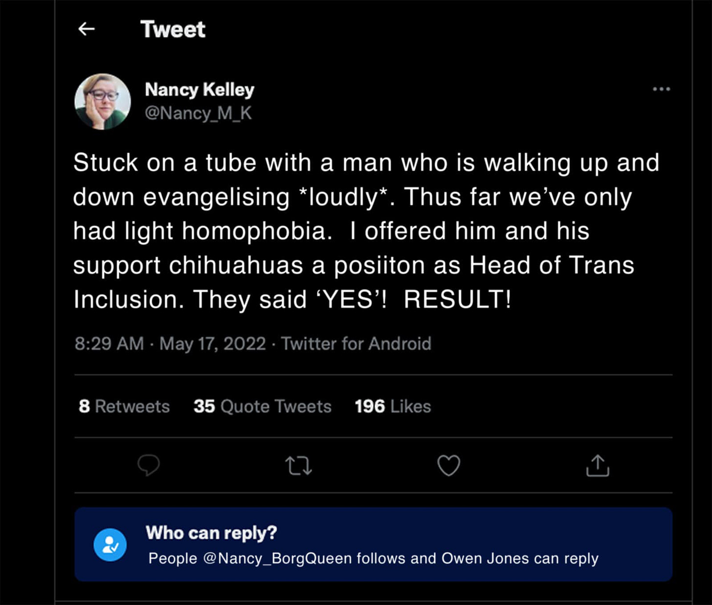 May be a Twitter screenshot of 1 person and text that says 'Tweet Nancy Kelley @Nancy Stuck on a tube with a man who is walking up and down evangelising *loudly* Thus far we've only had light homophobia. offered him and his support chihuahuas a posiiton as Head of Trans Inclusion. They said YES'! RESULT! 8 Retweets 35 Quote Tweets 196 kes Who can reply? People y_BorgQueen follows and Owen Jones can reply'