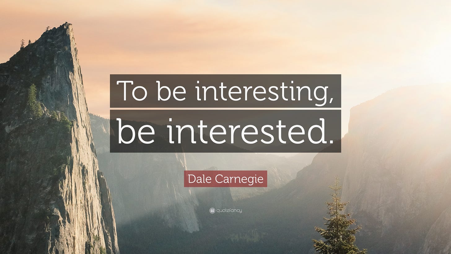 Dale Carnegie Quote: “To be interesting, be interested.”