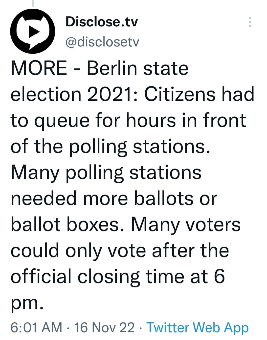 May be an image of text that says 'Disclose.tv @disclosetv MORE Berlin state election 2021: Citizens had to queue for hours in front of the polling stations. Many polling stations needed more ballots or ballot boxes. Many voters could only vote after the official closing time at 6 pm. 6:01 AM 16 16 Nov 22 Twitter Web App'