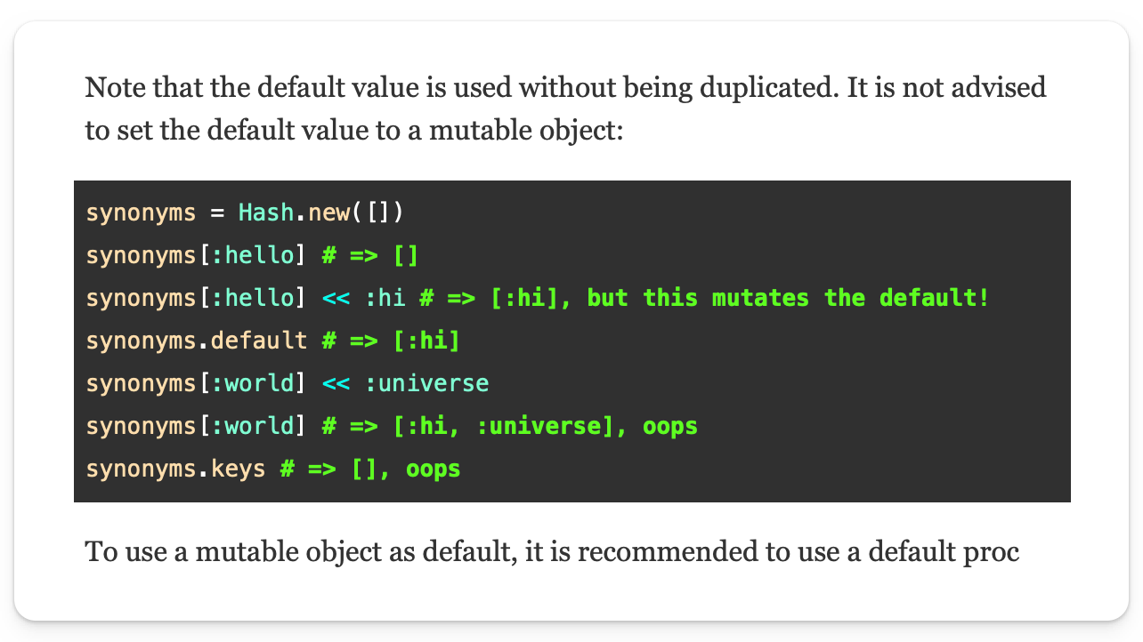 Note that the default value is used without being duplicated. It is not advised to set the default value to a mutable object:  synonyms = Hash.new([]) synonyms[:hello] # => [] synonyms[:hello] << :hi # => [:hi], but this mutates the default! synonyms.default # => [:hi] synonyms[:world] << :universe synonyms[:world] # => [:hi, :universe], oops synonyms.keys # => [], oops To use a mutable object as default, it is recommended to use a default proc