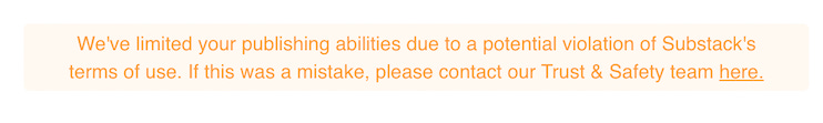 Orange font on a yellow background that reads: “We’ve limited your publishing abilities due to a potential violation of Substack’s terms of use. If this was a mistake, please contact our Trust and Safety team here.” The “here” is underlined to show a link.