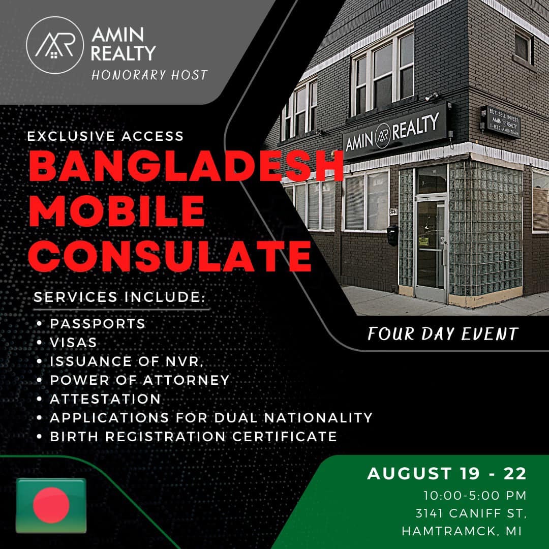 May be an image of text that says 'AR AMIN REALTY HONORARY HOST EXCLUSIVE ACCESS AMIN AR REALTY BANGLADESH MOBILE CONSULATE SERVICES INCLUDE: .PASSPORTS VISAS .ISSUANCE OF NVR POWER OF ATTORNEY ATTESTATION APPLICATIONS FOR DUAL NATIONALITY •BIRTH REGISTRATION CERTIFICATE FOURDEVEN FOUR DAY EVENT AUGUST 19- 22 10:00-5:00 5:00 PM 3141 CANIFF ST, HAMTRAMCK MI'