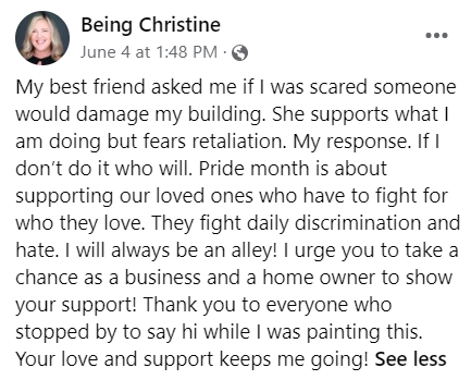 My best friend asked me if I was scared someone would damage my building. She supports what I am doing but fears retaliation. My response. If I don’t do it who will. Pride month is about supporting our loved ones who have to fight for who they love. They fight daily discrimination and hate. I will always be an alley! I urge you to take a chance as a business and a home owner to show your support! Thank you to everyone who stopped by to say hi while I was painting this. Your love and support keeps me going!