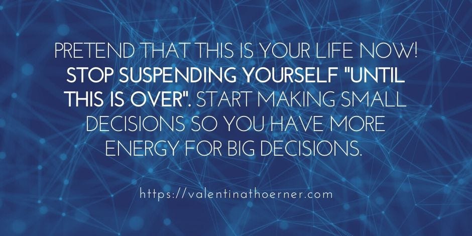 Pretend that this is your life now! Stop suspending yourself "until this is over". Start making small decisions so you have more energy for big decisions.