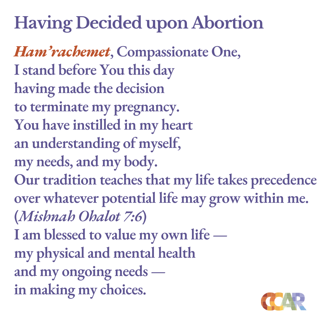 Puede ser una imagen de texto que dice "Having Decided upon Abortion Ham 'rachemet, Compassionate One, I stand before You this day having made the decision to terminate my pregnancy. You have instilled in my heart an understanding of myself, my needs, and my body. Our tradition teaches that my life takes precedence over whatever potential life may grow within me. (Mishnah Ohalot 7:6) I am blessed to value my own life- my physical and mental health and my ongoing needs- in making my choices. CCAR"