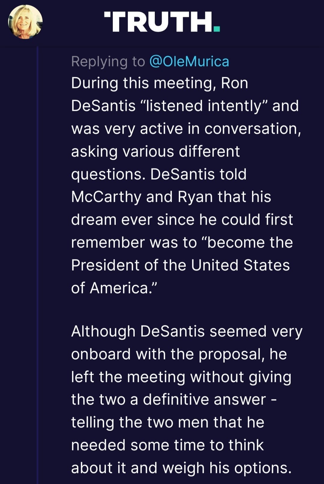 May be an image of 1 person and text that says 'TRUTH. Replying to @OleMurica During this meeting Ron DeSantis "listened intently' and was very active in conversation, asking various different questions. DeSantis told McCarthy and Ryan that his dream ever since he could first remember was to "become the President of the United States of America." Although DeSantis seemed very onboard with the proposal, he left the meeting without giving the two a definitive answer- telling the two men that he needed some time to think about it and weigh his options.'