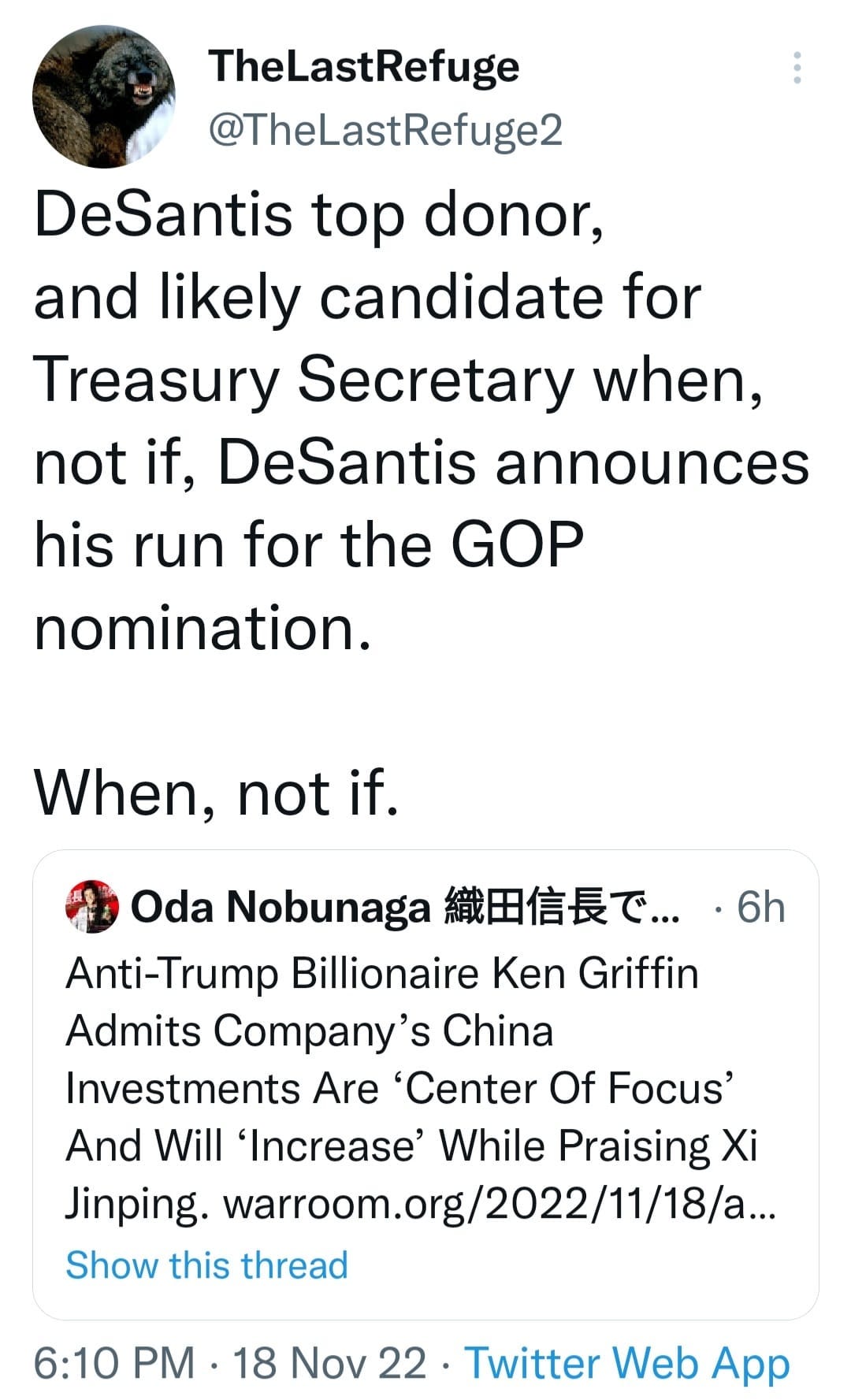 May be an image of text that says 'TheLastRefuge @TheLastRefuge2 DeSantis top donor, and likely candidate for Treasury Secretary when, not if, DeSantis announces his run for the GOP nomination. When, not if. Oda Nobunaga 織田信長で.. .6h Anti-Trump Billionaire Ken Griffin Admits Company' China Investments Are 'Center Of Focus' And Will 'Increase' While Praising Xi Jinping. warroom.org/2022/11/18/a... Show this thread 6:10 PM 18 Nov 22. Twitter Web App'