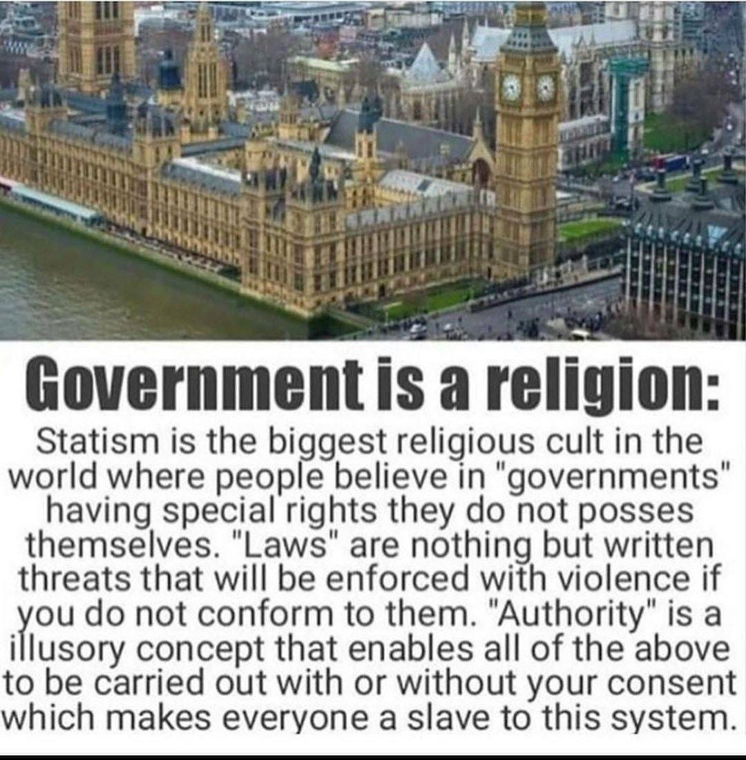 May be an image of text that says "Government is a religion: Statism is the biggest religious cult in the world where people believe in "governments" having special rights they do not posses themselves. "Laws" are nothing but written threats that will be enforced with violence if you do not conform to them. "Authority" is a illusory concept that enables all of the above to be carried out with or without your consent which makes everyone a slave to this system."