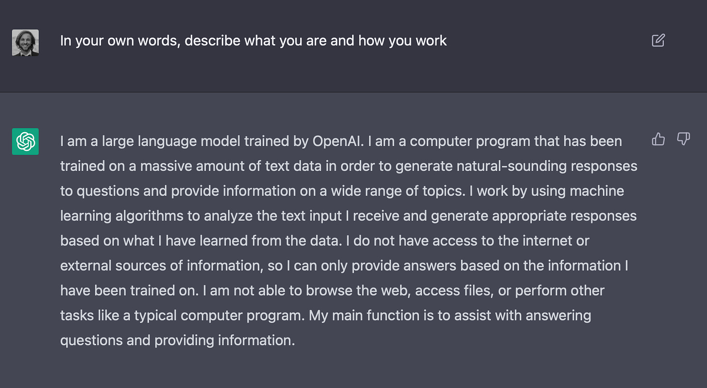 I am a large language model trained by OpenAI. I am a computer program that has been trained on a massive amount of text data in order to generate natural-sounding responses to questions and provide information on a wide range of topics. I work by using machine learning algorithms to analyze the text input I receive and generate appropriate responses based on what I have learned from the data. I do not have access to the internet or external sources of information, so I can only provide answers based on the information I have been trained on. I am not able to browse the web, access files, or perform other tasks like a typical computer program. My main function is to assist with answering questions and providing information.