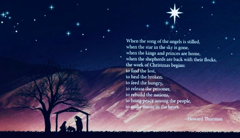 Howard Thurman's "The Work of Christmas is set over a nativity scene - "When the song of the angels is stilled, When the star in the sky is gone, When the kings and princes are home, When the shepherds are back with their flock, The work of Christmas begins: To find the lost, To heal the broken, To feed the hungry, To release the prisoner, To rebuild the nations, To bring peace among others, To make music in the heart."
