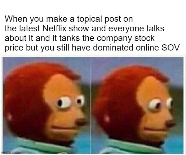 Monkey Puppet Meme |  When you make a topical post on the latest Netflix show and everyone talks about it and it tanks the company stock price but you still have dominated online SOV | image tagged in memes,monkey puppet | made w/ Imgflip meme maker
