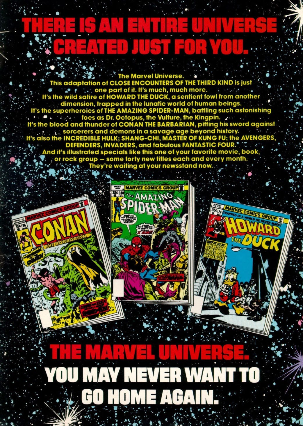 Ad, with text over an illustrated starfield, plus pictures of the covers of three comic books, Conan the Barbarian number 36, Amazing Spider-Man number 180, and Howard the Duck number 24. The text states, THERE IS AN ENTIRE UNIVERSE CREATED JUST FOR YOU. The Marvel Universe. This adaptation of CLOSE ENCOUNTERS OF THE THIRD KIND is just one part of it. It's much, much more. It's the wild satire of HOWARD THE DUCK, a sentient fowl from another dimension, trapped in the lunatic world of human beings. It's the superheroics of THE AMAZING SPIDER-MAN, battling such astonishing foes as Dr. Octopus, the Vulture, the Kingpin. It's the blood and thunder of CON AN THE BARBARIAN, pitting his sword against sorcerers and demons in a savage age beyond history. It's also the INCREDIBLE HULK; SHANG-CHI, MASTER OF KUNG FU; the AVENGERS, DEFENDERS, INVADERS, and fabulous FANTASTIC FOUR. And it's illustrated specials like this one of your favorite movie, book, or rock group - some forty new titles each and every month. They're waiting at your newsstand now. THE MARVEL UNIVERSE, YOU MAY NEVER WANT TO GO HOME AGAIN.