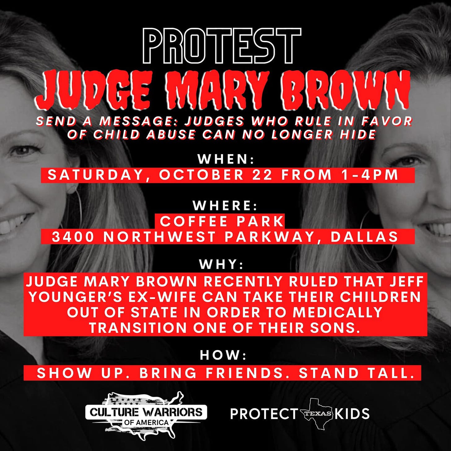 May be an image of 2 people and text that says 'PROTEST JUDGE MARY BROWN SENDA MESSAGE: JUDGES WHO RULE IN FAVOR OF CHILD ABUSE CAN NO LONGER HIDE WHEN: SATURDAY, OCTOBER 22 FROM 1-4PM WHERE: COFFEE PARK 3400 NORTHWEST PARKWAY DALLAS WHY: JUDGE MARY BROWN RECENTLY RULED THAT JEFF YOUNGER'S EX-WIFE CAN TAKE THEIR CHILDREN OUT OF STATE IN ORDER TO MEDICALLY TRANSITION ONE OF THEIR SONS. SHOW UP. HOW: BRING FRIENDS. STAND TALL. CUITURE WARRIORS AMERICA PROTECT TEXAS KIDS'
