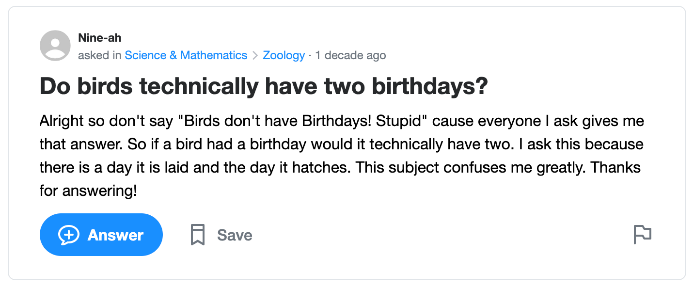 Screenshot of Yahoo user asking “Do birds technically have two birthdays?” They go on to elaborate: “Don't say ‘birds don't have birthdays! Stupid’ because everyone I ask gives me that answer. So if a bird had a birthday, would it technically have two? I ask this because there is a day it is laid and the day it hatches. This subject confuses me greatly.”