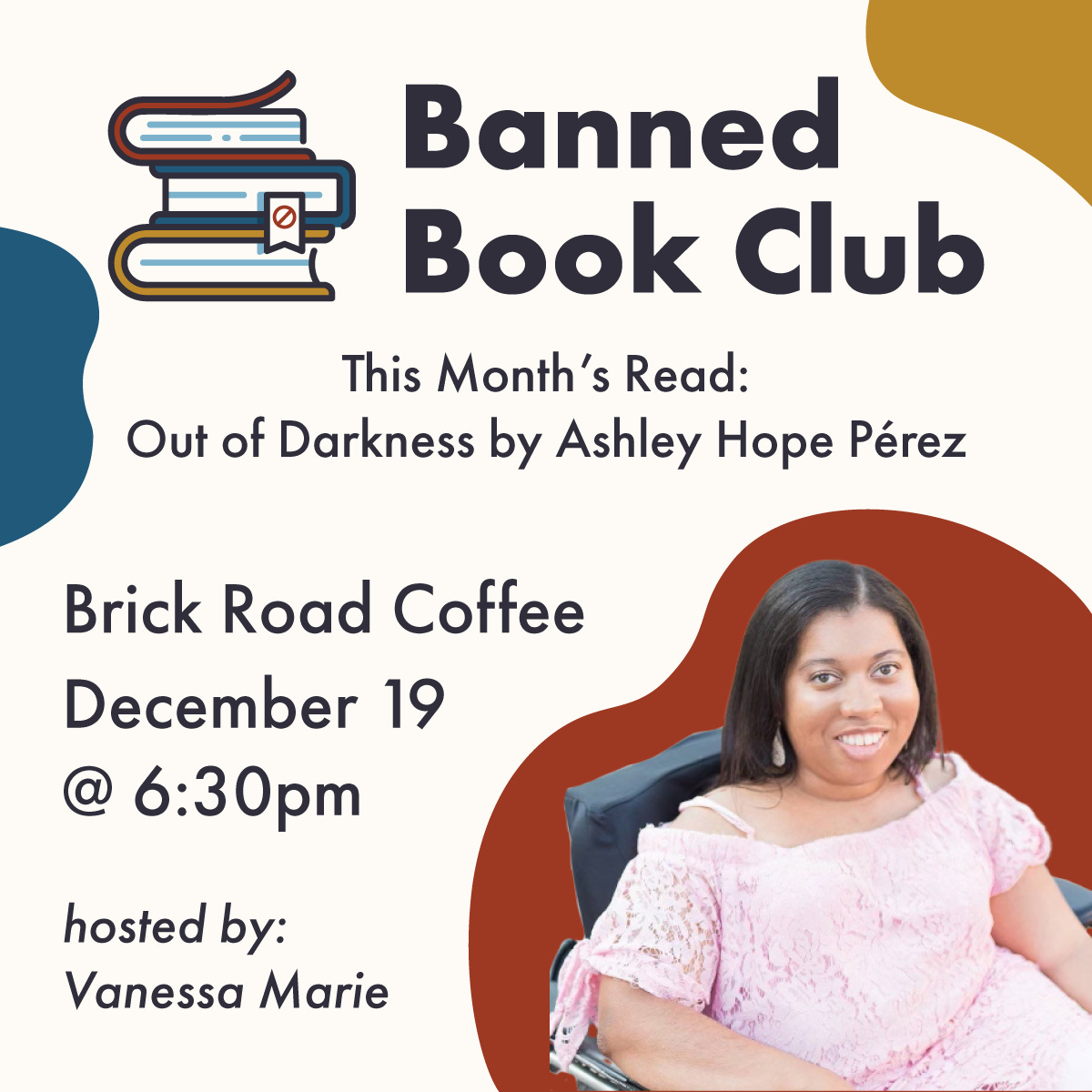On an off-white background, there is a title that reads “Banned Book Club” with a little illustrated stack of books next to it. In smaller text below this, it says “This Month’s Read: Out of Darkness by Ashley Hope Pérez.” Then there is the location, “Brick Road Coffee” followed by the date and time, “December 19 @ 6:30 PM” At the bottom of the image in italics, it reads “hosted by: Vanessa Marie.” Next to this is a photo of Vanessa Marie, the book club host.