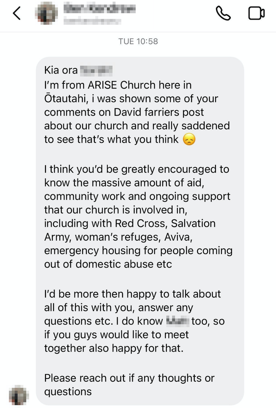 "Kia ora — I’m from Arise church here in Otautahi — I was shown some of your comments on David Farrier’s post about our church and really saddened to see that’s what you think *sad face emoji*  I think you’d be greatly encouraged to know the massive amount of aid, community work and ongoing support that our church is involved in….”