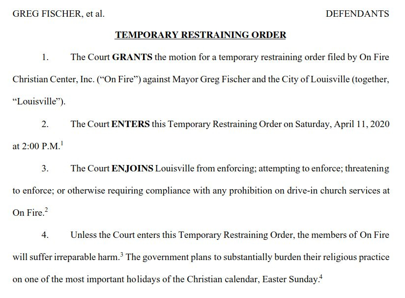  
1UNITED STATES DISTRICT COURTWESTERN DISTRICT OF KENTUCKYON FIRE CHRISTIAN CENTER, INC. PLAINTIFFv. CIVIL ACTION NO. 3:20-CV-264-JRWGREG FISCHER, et al. DEFENDANTS
TEMPORARY RESTRAINING ORDER
1.
 
The Court
GRANTS
 the motion for a temporary restraining order filed by On Fire
Christian Center, Inc. (“On Fire”)
 against Mayor Greg Fischer and the City of Louisville (together,
“
Louisville
”).
 2.
 
The Court
ENTERS
 this Temporary Restraining Order on Saturday, April 11, 2020at 2:00 P.M.
1
 3.
 
The Court
ENJOINS
 Louisville from enforcing; attempting to enforce; threateningto enforce; or otherwise requiring compliance with any prohibition on drive-in church services atOn Fire.
2
 4.
 
Unless the Court enters this Temporary Restraining Order, the members of On Firewill suffer irreparable harm.
3
 The government plans to substantially burden their religious practiceon one of the most important holidays of the Christian calendar, Easter Sunday.
4
