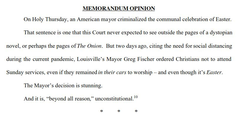 MEMORANDUM OPINION
On Holy Thursday, an American mayor criminalized the communal celebration of Easter.That sentence is one that this Court never expected to see outside the pages of a dystopiannovel, or perhaps the pages of
The Onion
. But two days ago, citing the need for social distancingduring the current pandemic,
Louisville’s Mayor Greg Fischer 
 ordered Christians not to attendSunday services, even if they remained
in their cars
 to worship
 – 
 
and even though it’s
 Easter 
.
The Mayor’s decision is stunning.
And it is,
“beyond all reason
,
”
 unconstitutional.
10
