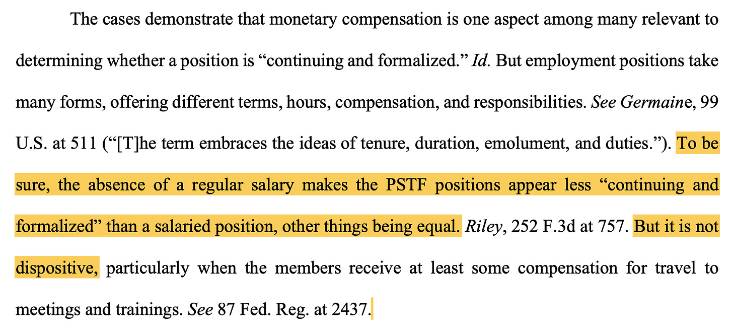 TEXT: "The cases demonstrate that monetary compensation is one aspect among many relevant to determining whether a position is “continuing and formalized.” Id. But employment positions take many forms, offering different terms, hours, compensation, and responsibilities. See Germaine, 99 U.S. at 511 (“[T]he term embraces the ideas of tenure, duration, emolument, and duties.”). To be sure, the absence of a regular salary makes the PSTF positions appear less “continuing and formalized” than a salaried position, other things being equal. Riley, 252 F.3d at 757. But it is not dispositive, particularly when the members receive at least some compensation for travel to meetings and trainings. See 87 Fed. Reg. at 2437."