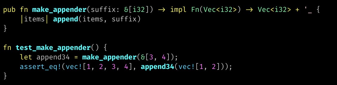 pub fn make_appender(suffix: &[i32]) -> impl Fn(Vec<i32>) -> Vec<i32> + '_ {     |items| append(items, suffix) }  fn test_make_appender() {     let append34 = make_appender(&[3, 4]);     assert_eq!(vec![1, 2, 3, 4], append34(vec![1, 2])); }