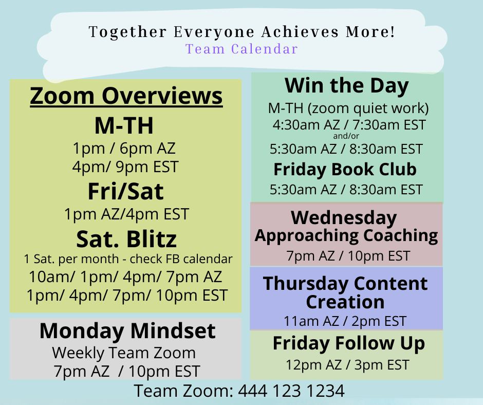 May be an image of text that says 'Together Everyone Achieves More! Team Calendar Zoom Overviews M-TH 1pm/ 6pm AZ 4pm/ 9pm EST Fri/Sat 1pm AZ/4pm EST Sat. Blitz 1 Sat. per month- check FB calendar 10am/ 1pm/ 4pm/ 7pm AZ 1pm/ 4pm/ 7pm/ 10pm EST Win the Day M-TH (zoom quiet work) 4:30am AZ 7:30am EST and/or 5:30am AZ 8:30am EST Friday Book Club 5:30am AZ 8:30am EST Wednesday Approaching Coaching 7pm AZ 10pm EST Thursday Content Creation Monday Mindset 11am AZ 2pm EST Weekly Team Zoom Friday Follow Up 7pm AZ / 10pm EST 12pm AZ 3pm EST Team Zoom: 444 123 1234'