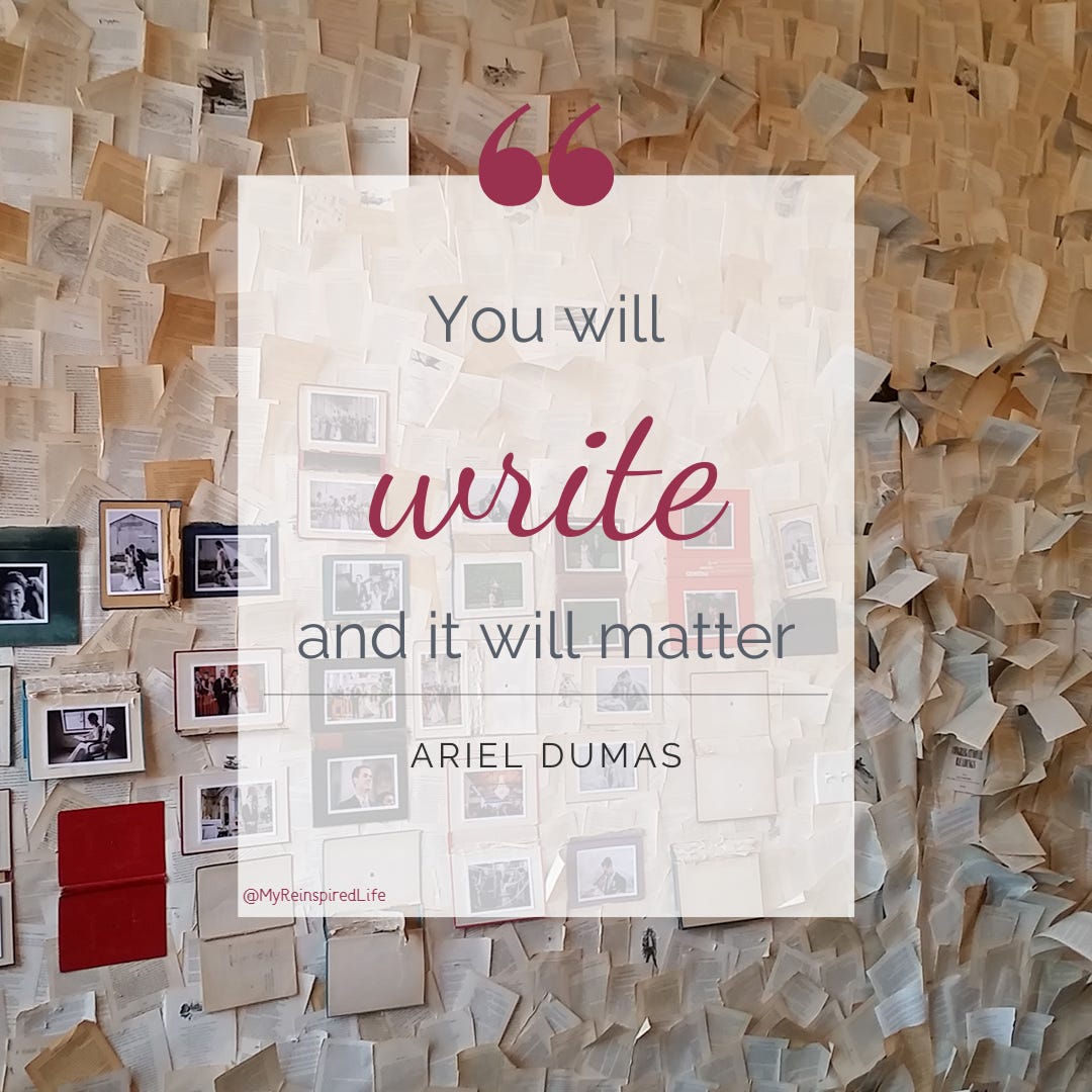 Quote from Ariel Dumas. “You will write, and it will matter.” The background is a wall papered with yellowing pages torn from old books. The image is from @MyReinspiredLife