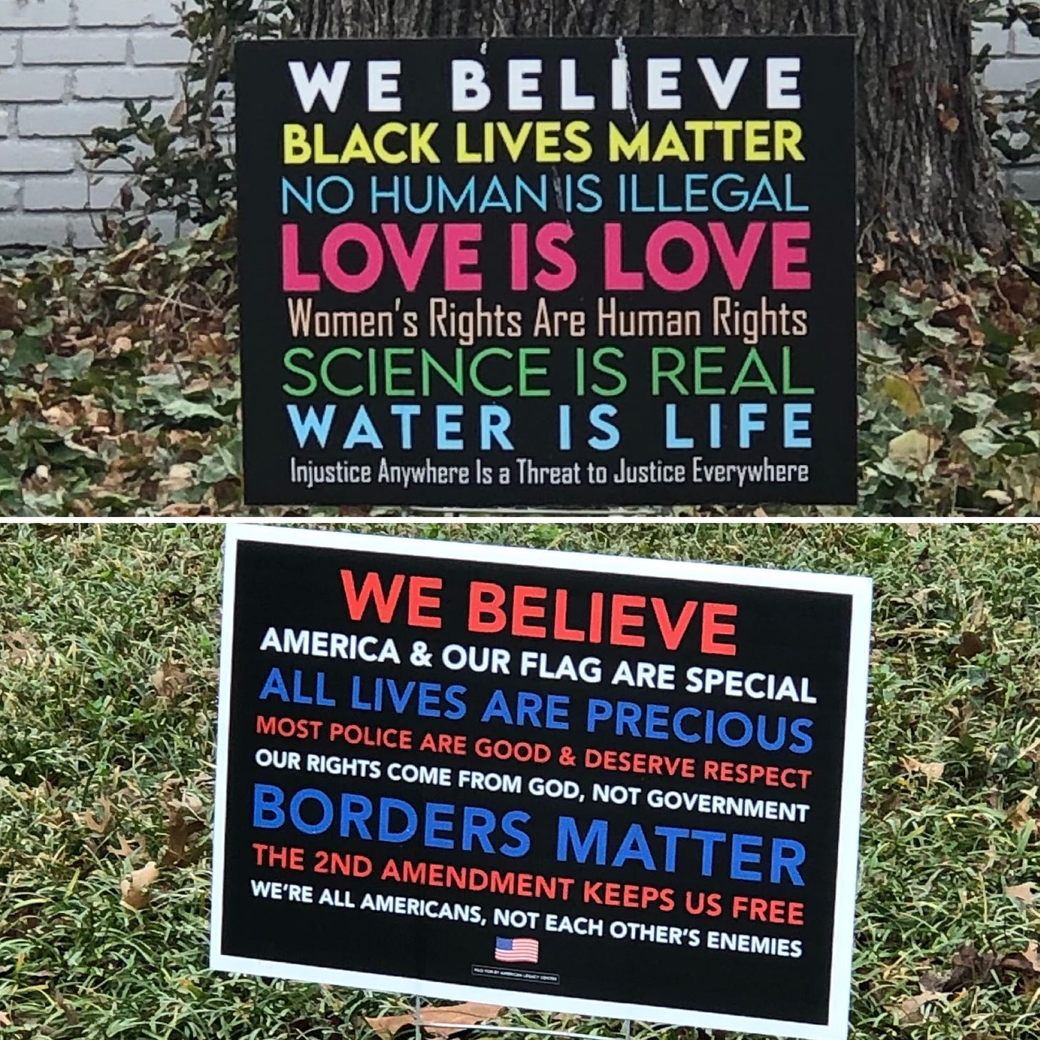This is a split image with an upper half and a lower half. In the upper half is a yard sign that says WE BELIEVE BLACK LIVES MATTER, NO HUMAN IS ILLEGAL, LOVE IS LOVE, WOMEN’S RIGHTS ARE HUMAN RIGHTS, SCIENCE IS REAL, WATER IS LIFE, INJUSTICE ANYWHERE IS A THREAT TO JUSTICE EVERYWHERE. In the lower half is a yard sign that says WE BELIEVE AMERICA & OUR FLAG ARE SPECIAL, ALL LIVES ARE PRECIOUS, MOST POLICE ARE GOOD & DESERVE RESPECT, OUR RIGHTS COME FROM GOD, NOT GOVERNMENT, BORDERS MATTER, THE 2ND AMENDMENT KEEPS US FREE, WE’RE ALL AMERICANS, NOT EACH OTHER’S ENEMIES