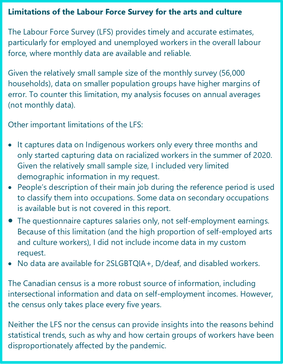 Limitations of the Labour Force Survey for the arts and culture The Labour Force Survey (LFS) provides timely and accurate estimates, particularly for employed and unemployed workers in the overall labour force, where monthly data are available and reliable. Given the relatively small sample size of the monthly survey (56,000 households), data on smaller population groups have higher margins of error. To counter this limitation, my analysis focuses on annual averages (not monthly data). Other important limitations of the LFS: •	It captures data on Indigenous workers only every three months and only started capturing data on racialized workers in the summer of 2020. Given the relatively small sample size, I included very limited demographic information in my request. •	People’s description of their main job during the reference period is used to classify them into occupations. Some data on secondary occupations is available but is not covered in this report. •	The questionnaire captures salaries only, not self-employment earnings. Because of this limitation (and the high proportion of self-employed arts and culture workers), I did not include income data in my custom request. •	No data are available for 2SLGBTQIA+, D/deaf, and disabled workers. The Canadian census is a more robust source of information, including intersectional information and data on self-employment incomes. However, the census only takes place every five years. Neither the LFS nor the census can provide insights into the reasons behind statistical trends, such as why and how certain groups of workers have been disproportionately affected by the pandemic.