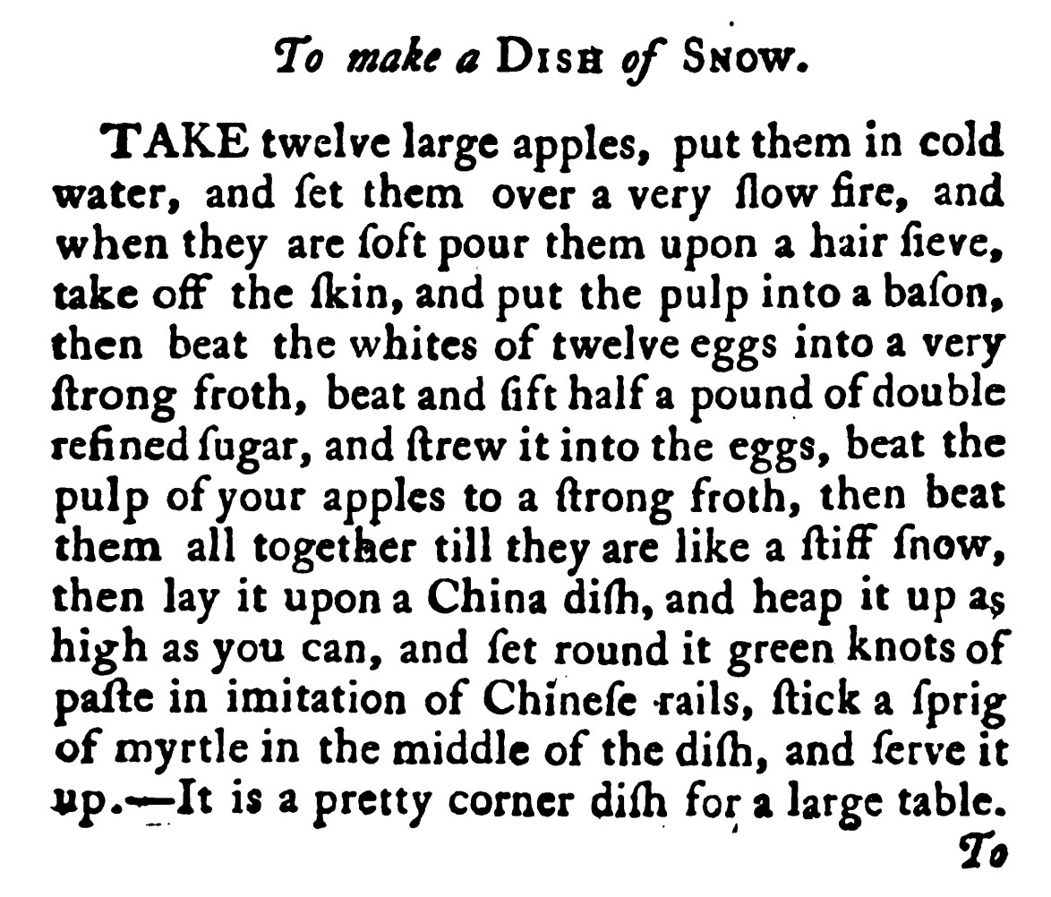 To make a Dis# of Snow . TAKE twelve large apples, put them in cold water, and ſet them over a very ſlow fire, and when they are ſoft pour them upon a hair ſieve , take off the ſkin , and put the pulp into a baſon, then beat the whites of twelve eggs into a very ſtrong froth , beat and Gft half a pound of double refined ſugar, and ſtrew it into the eggs, beat the pulp of your apples to a ſtrong froth , then beat them all together till they are like a ſtiff ſnow , then lay it upon a China diſh , and heap it up as high as you can, and fet round it green knots of paſte in imitation of Chineſe rails, ſtick a ſprig ofmyrtle in themiddle of the diſh , and ſerve it up. It is a pretty corner diſh for a large table.