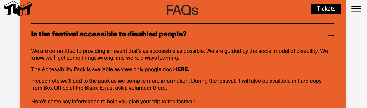 An screenshot from the FAQs of the TWT website that states: Is the festival accessible to disabled people?  We are committed to providing an event that’s as accessible as possible. We are guided by the social model of disability. We know we’ll get some things wrong, and we’re always learning.  The Accessibility Pack is available as view only google doc HERE.  Please note we'll add to the pack as we compile more information. During the festival, it will also be available in hard copy from Box Office at the Black-E, just ask a volunteer there.  Here's some key information to help you plan your trip to the festival: