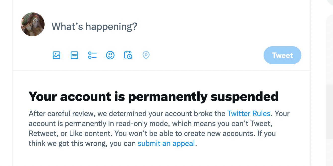 A white background with black, grey and blue font combined. The top is a twitter account with a blue button that says “Tweet” in white font on the right." Beneath that reads in black font: “Your account is permanently suspended”. Beneath that reads in grey font: “After careful review, we determined that your account broke the Twitter Rules. Your account is permanently in read-only mode, which means you can’t Tweet, Retweet, or Like content. You won’t be able to create new accounts. If you think we got this wrong, you can submit an appeal.” “Submit an appeal” is in blue font to show a link.