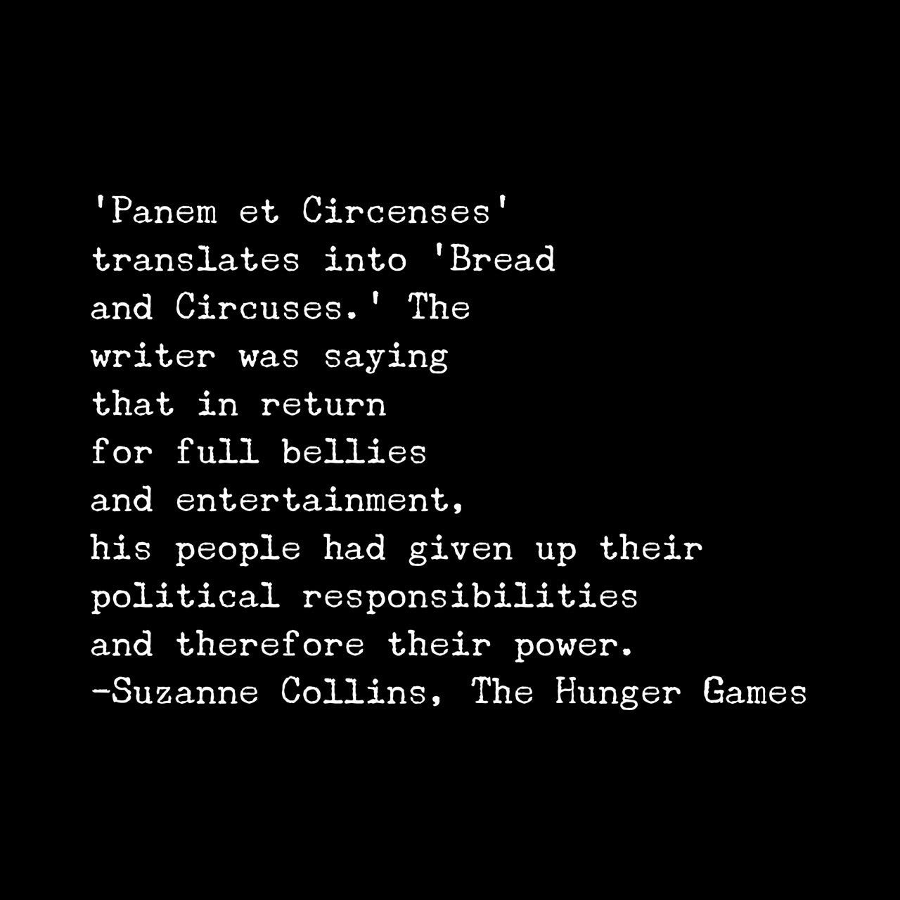 “Panem et Circenses" translates into 'Bread and Circuses.' The writer was saying that in return for full bellies and entertainment, his people had given up their political responsibilities and therefore their power.” 