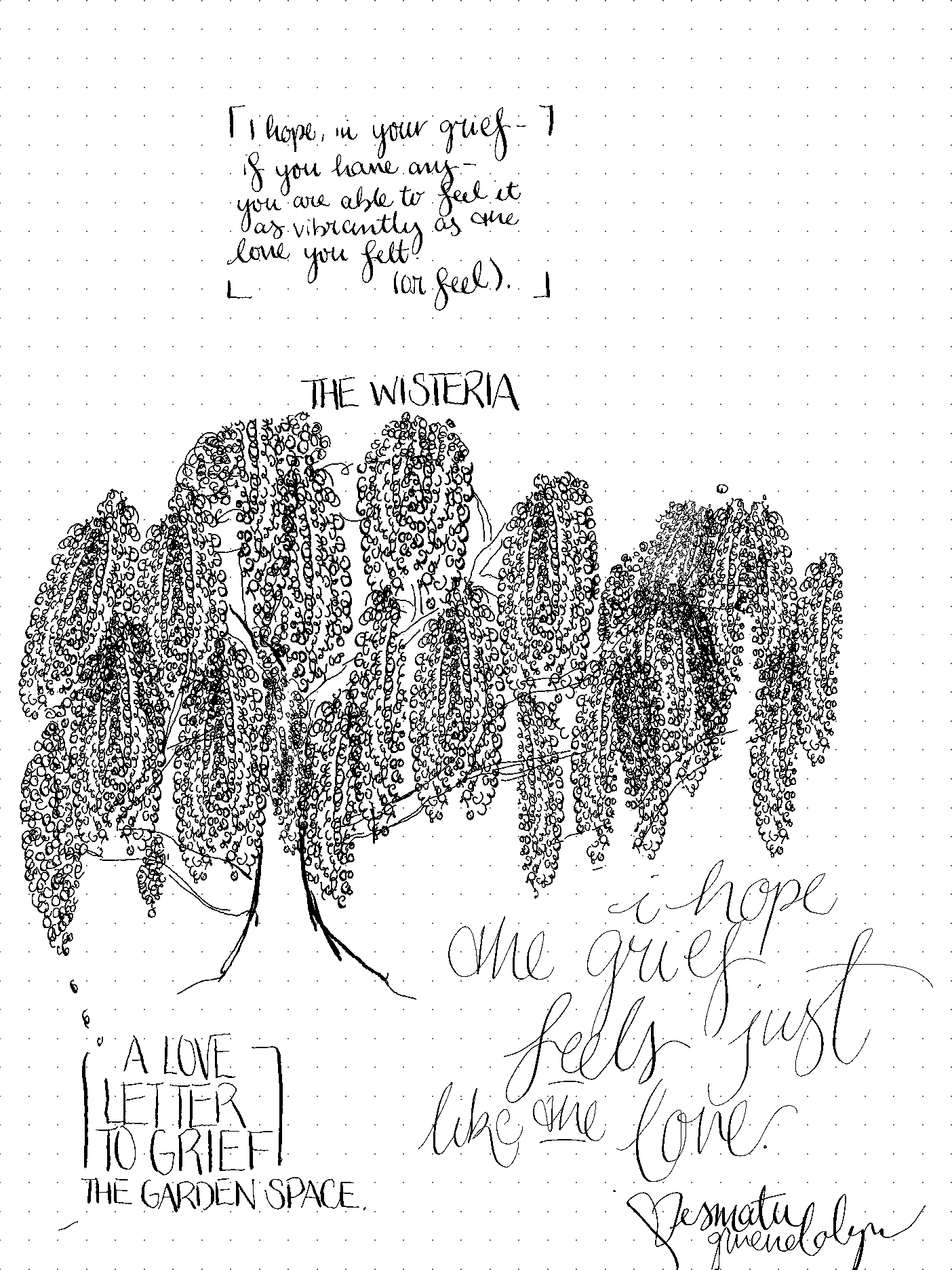 at the top of a dotted page, in handwritten cursive: I hope, in your grief-- if you have any-- you are able to feel it as vibrantly as the love you felt. or feel." below that is a hand-rendered drawing of a wisteria tree. at the bottom of the page, it says "a love letter to grief, from the garden space." as well as a sign-off and signature, also in handwritten cursive: I hope the grief feels just like the love. <3 Ismatu Gwendolyn